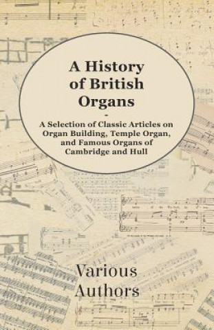 A History of British Organs - A Selection of Classic Articles on Organ Building, Temple Organ, and Famous Organs of Cambridge and Hull