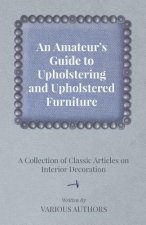 An Amateur's Guide to Upholstering and Upholstered Furniture - A Collection of Classic Articles on Interior Decoration