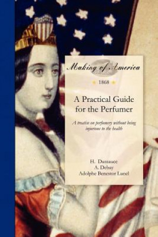 Practical Guide for the Perfumer: Being a New Treatise on Perfumery the Most Favorable to Beauty Without Being Injurious to the Health, Comprising a D