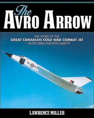 The Avro Arrow: The Story of the Great Canadian Cold War Combat Jet -- In Pictures and Documents