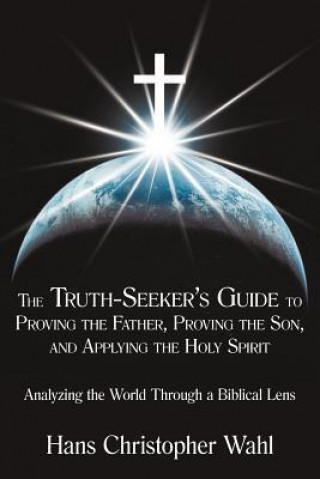 The Truth-Seeker's Guide to Proving the Father, Proving the Son, and Applying the Holy Spirit: Analyzing the World Through a Biblical Lens