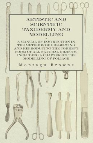 Artistic and Scientific Taxidermy and Modelling - A Manual of Instruction in the Methods of Preserving and Reproducing the Correct Form of All Natural
