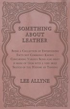 Something about Leather - Being a Collection of Entertaining Facts not Commonly Known Concerning Various Skins also what is made of them with a very b