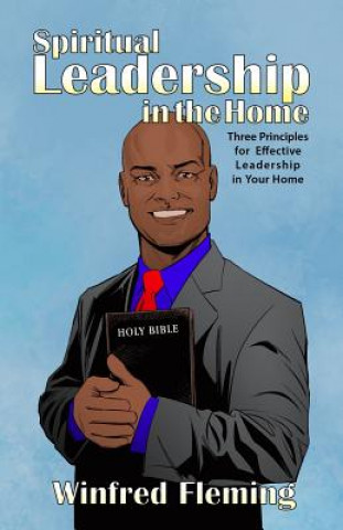 Spiritual Leadership in the Home: Three Principles for Effective Leadership in Your Home