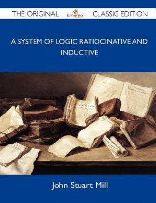 A System of Logic Ratiocinative and Inductive - The Original Classic Edition