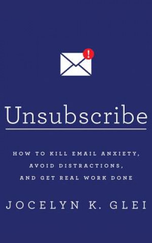 Unsubscribe: How to Kill Email Anxiety, Avoid Distractions, and Get Real Work Done