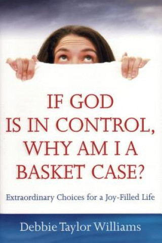 If God Is in Control, Why Am I a Basket Case?: Extraordinary Choices for a Joy-Filled Life