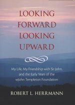 Looking Forward, Looking Upward: My Life, My Friendship with Sir John, and the Early Years of the John Templeton Foundation