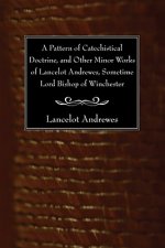 Pattern of Catechistical Doctrine, and Other Minor Works of Lancelot Andrewes, Sometime Lord Bishop of Winchester