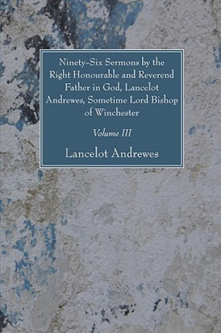 Ninety-Six Sermons by the Right Honourable and Reverend Father in God, Lancelot Andrewes, Sometime Lord Bishop of Winchester, Vol. III
