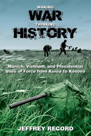 Making War, Thinking History: Munich, Vietnam, and Presidential Uses of Force from Korea to Kosovo