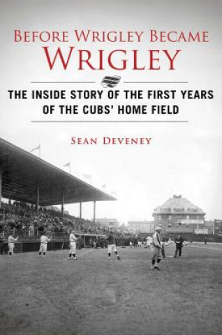 Before Wrigley Became Wrigley: The Inside Story of the First Years of the Cubs' Home Field