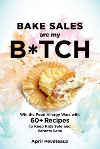 Bake Sales Are My B*tch: Win the Food Allergy Wars with 50 Recipes to Keep Kids Safe and Parents Sane