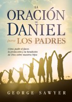 La Oracion de Daniel Para Los Padres: Como Pedir El Favor, La Proteccion y La Bendicion de Dios Sobre Nuestros Hijos
