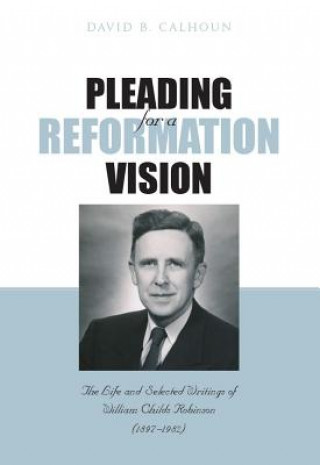 Pleading for a Reformation Vision: The Life and Selected Writings of William Childs Robinson (1897-1982)