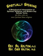 Spiritually Speaking: A Metaphysical Interpretation of Spiritual, Religious, and Modern Day Secular Terms -- For Those Who Are More Spiritua