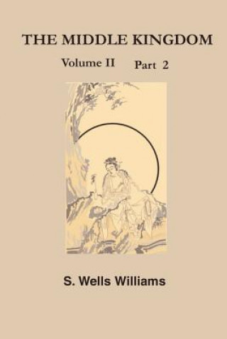 The Middle Kingdom, Volume II Part 2: A Survey of the Geography, Government, Literature, Social Life, Arts, and History of the Chinese Empire and Its