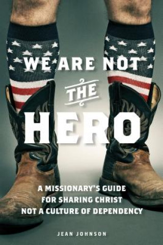 We Are Not the Hero: A Missionary's Guide to Sharing Christ, Not a Culture of Dependency