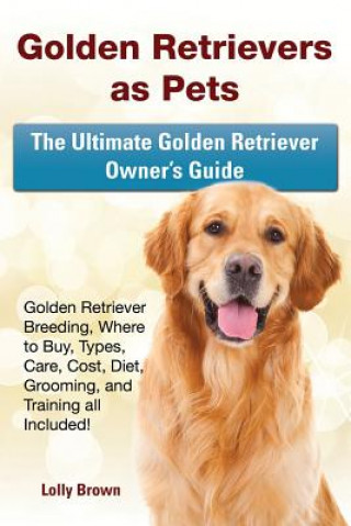 Golden Retrievers as Pets: Golden Retriever Breeding, Where to Buy, Types, Care, Cost, Diet, Grooming, and Training All Included! the Ultimate Go