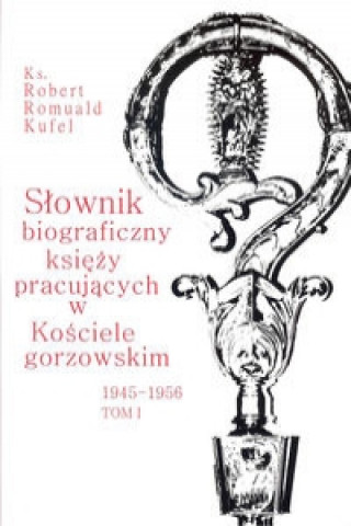 Slownik biograficzny ksiezy pracujacych w kosciele Gorzowskim 1945 - 1956 Tom 1