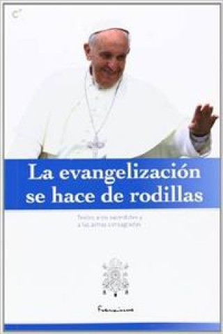 La evangelización se hace de rodillas : discursos y homilías del Papa Francisco a los sacerdotes y a las almas consagradas