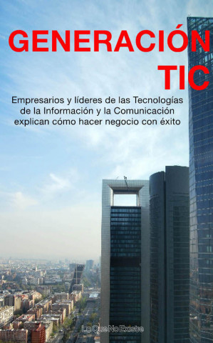 Generación TIC : empresarios y líderes de la tecnologías de la información y la comunicación explican cómo hacer negocio con éxito