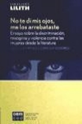 No te di mis ojos, me los arrebataste : ensayo sobre la discriminación, misoginia y violencia contra las mujeres desde la literatura