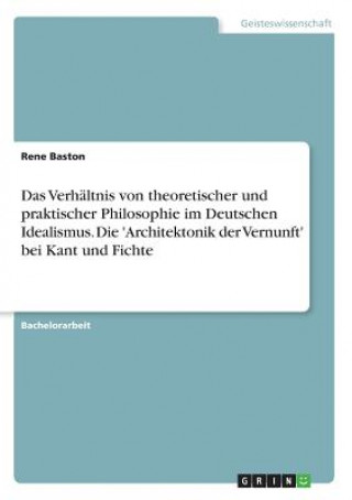 Verhaltnis von theoretischer und praktischer Philosophie im Deutschen Idealismus. Die 'Architektonik der Vernunft' bei Kant und Fichte
