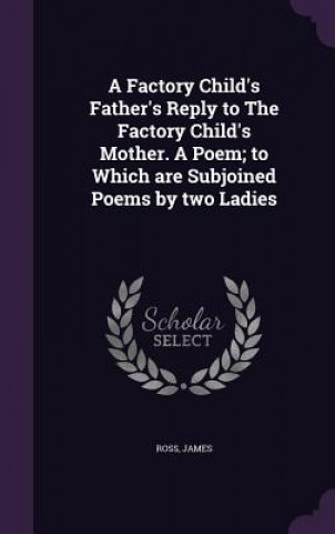 Factory Child's Father's Reply to the Factory Child's Mother. a Poem; To Which Are Subjoined Poems by Two Ladies