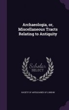 Archaeologia, Or, Miscellaneous Tracts Relating to Antiquity
