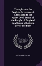 Thoughts on the English Government. Addressed to the Quiet Good Sense of the People of England. in a Series of Letters. Letter the First