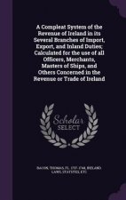 Compleat System of the Revenue of Ireland in Its Several Branches of Import, Export, and Inland Duties; Calculated for the Use of All Officers, Mercha