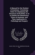 Manual for the Student of Anatomy; Containing Rules for Displaying the Structure of the Body, So as to Exhibit the Elementary Views of Anatomy, and Th