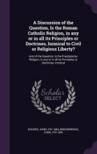 Discussion of the Question, Is the Roman Catholic Religion, in Any or in All Its Principles or Doctrines, Inimical to Civil or Religious Liberty?