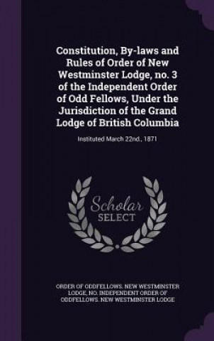 Constitution, By-Laws and Rules of Order of New Westminster Lodge, No. 3 of the Independent Order of Odd Fellows, Under the Jurisdiction of the Grand