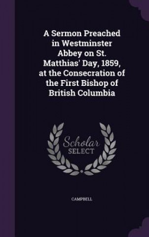 Sermon Preached in Westminster Abbey on St. Matthias' Day, 1859, at the Consecration of the First Bishop of British Columbia