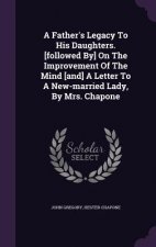 Father's Legacy to His Daughters. [Followed By] on the Improvement of the Mind [And] a Letter to a New-Married Lady, by Mrs. Chapone