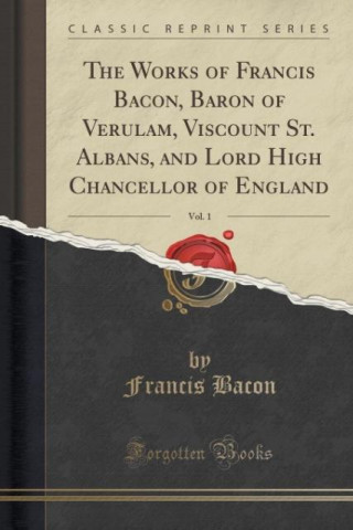 The Works of Francis Bacon, Baron of Verulam, Viscount St. Albans, and Lord High Chancellor of England, Vol. 1 (Classic Reprint)