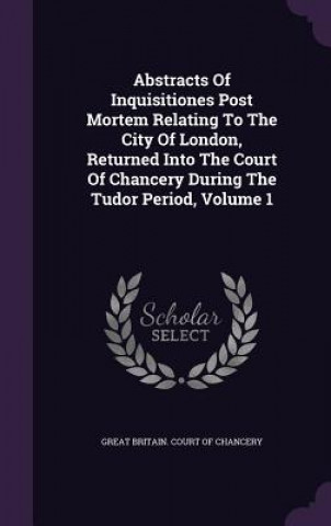 Abstracts of Inquisitiones Post Mortem Relating to the City of London, Returned Into the Court of Chancery During the Tudor Period, Volume 1