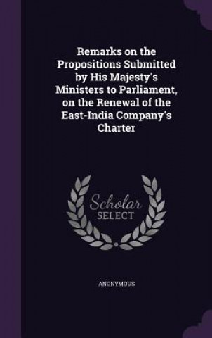 Remarks on the Propositions Submitted by His Majesty's Ministers to Parliament, on the Renewal of the East-India Company's Charter