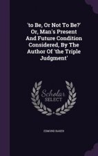 'To Be, or Not to Be?' Or, Man's Present and Future Condition Considered, by the Author of 'The Triple Judgment'