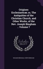 Origines Ecclesiasticae; Or, the Antiquities of the Christian Church, and Other Works, of the REV. Joseph Bingham .. Volume 7