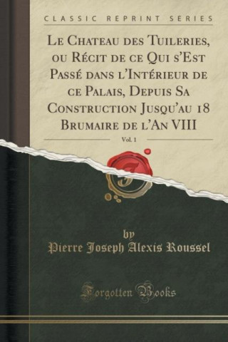 Le Chateau des Tuileries, ou Récit de ce Qui s'Est Passé dans l'Intérieur de ce Palais, Depuis Sa Construction Jusqu'au 18 Brumaire de l'An VIII, Vol.