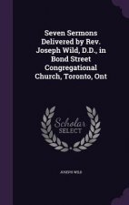 Seven Sermons Delivered by REV. Joseph Wild, D.D., in Bond Street Congregational Church, Toronto, Ont