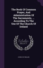 Book of Common Prayer, and Administration of the Sacraments, ... According to the Use of the Church of Ireland