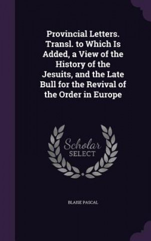 Provincial Letters. Transl. to Which Is Added, a View of the History of the Jesuits, and the Late Bull for the Revival of the Order in Europe