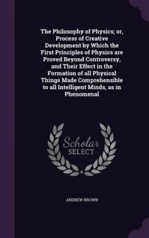 Philosophy of Physics; Or, Process of Creative Development by Which the First Principles of Physics Are Proved Beyond Controversy, and Their Effect in