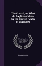 Church, Or, What Do Anglicans Mean by the Church / John B. Bagshawe