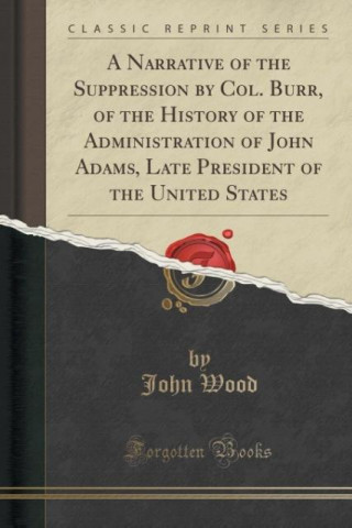 A Narrative of the Suppression by Col. Burr, of the History of the Administration of John Adams, Late President of the United States (Classic Reprint)