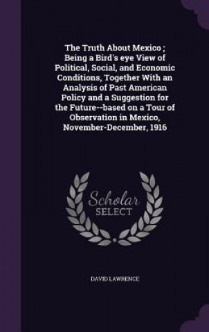 Truth about Mexico; Being a Bird's Eye View of Political, Social, and Economic Conditions, Together with an Analysis of Past American Policy and a Sug